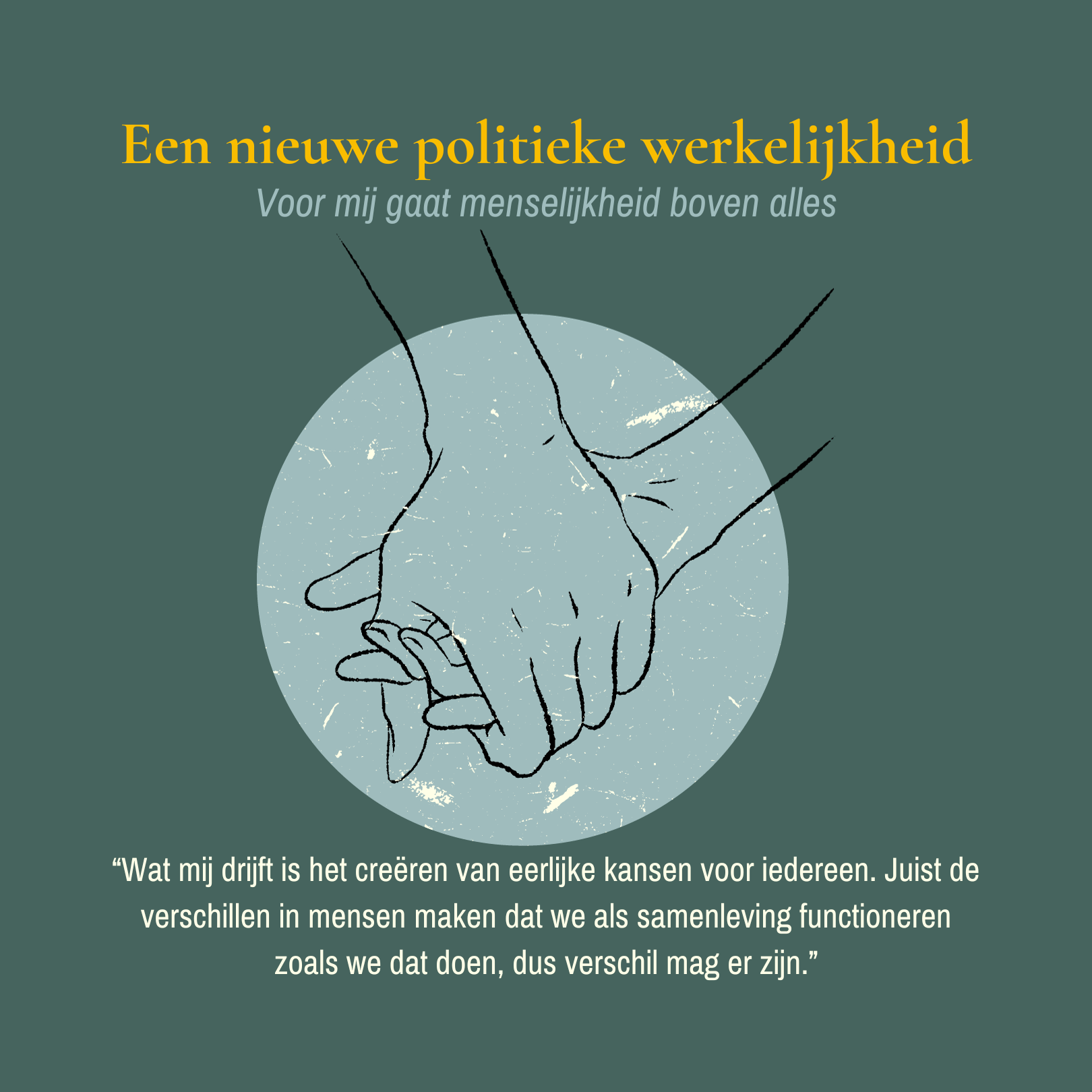 Groen vlak met grote gele letters bovenin "Een nieuwe politieke werkelijkheid" daaronder in lichtblauwe schuine letters "Voor mij gaat menselijkheid boven alles". Tekening van handen die elkaar vasthouden boven een lichtblauw rondje. Daaronder in crème letters de quote van mijn website “Wat mij drijft is het creëren van eerlijke kansen voor iedereen. Juist de verschillen in mensen maken dat we als samenleving functioneren zoals we dat doen, dus verschil mag er zijn.”