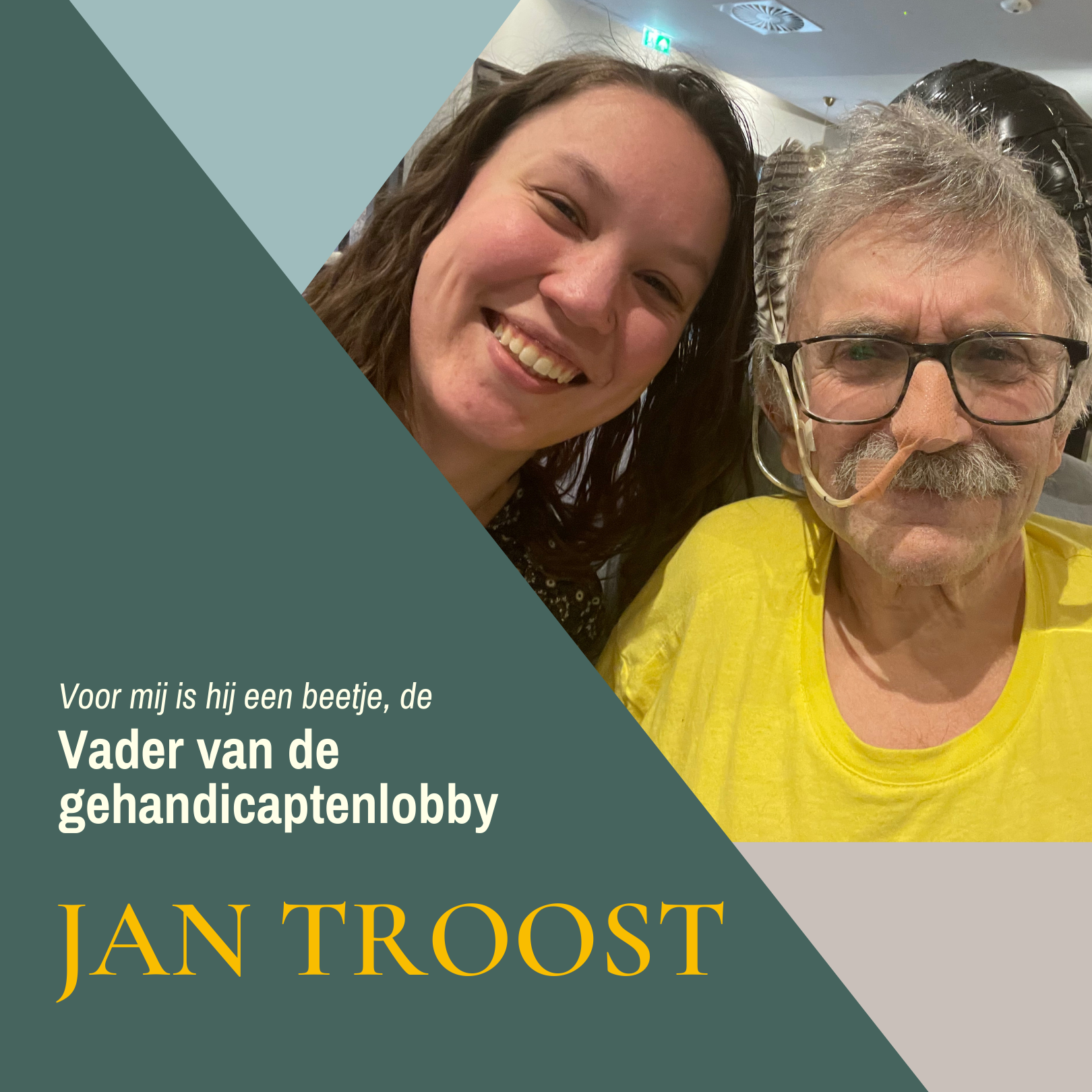 Schuin donkergroen vlak met daarin in kleine schuine crème letters "Voor mij is hij een beetje, de" daaronder in grote crème letters "Vader van de gehandicaptenlobby" en daaronder in grote gele hoofdletters "Jan Troost". Rechts in beeld een selfie van mijzelf met Jan, we lachen naar de camera. Ik ben een indo vrouw met lang roodbruin haar, Jan is een witte man met warrig grijs haar en een grijze snor, hij draagt een bril met zwart montuur waarachter een grijs-wit-zwarte veer gestoken is, in zijn neus zit een sonde.